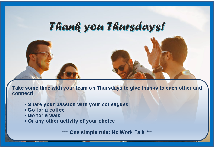 Thank you Thursday! Take some time with your team on Thursdays to give thanks to each other and connect! Share your passion with your colleagues. Go for a coffee. Go for a walk. Or any other activity of your choice. One simple rule: No Work Talk.