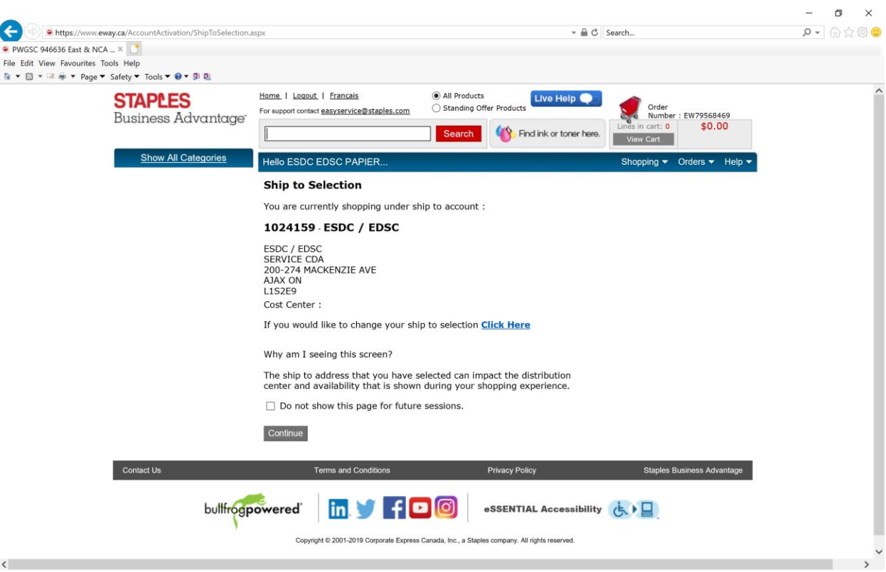ship to selection. You are currently shopping under ship to account: 1024159 - ESDC/EDSC Service CDA 200-274 Mackenzie Ave Ajax ON L1S2E9. If you would like to change your ship to selection chick hear. Why am i seeing this screen? The ship to address that you have selected can impact the distribution centre and availability that is show during your shopping experience. Continue.