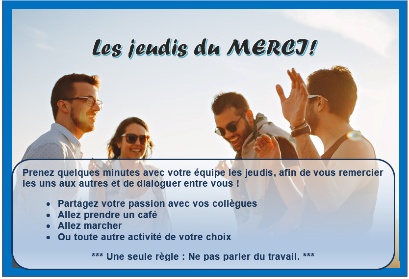 Les jeudis du merci ! Prenez quelques minutes avec votre équipe les jeudis, afin de vous remercier les uns aux autres et de dialoguer entre vous ! Partagez votre passion avec vos collègues. Allez prendre un café. Allez marcher. Ou toute autre activité de votre choix. Une seule règle: Ne pas parler du travail.